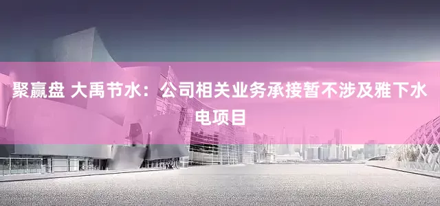 聚赢盘 大禹节水：公司相关业务承接暂不涉及雅下水电项目
