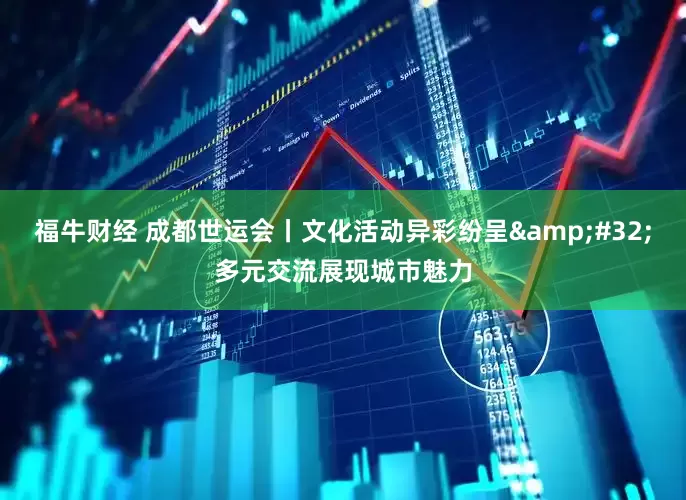 福牛财经 成都世运会丨文化活动异彩纷呈&#32;多元交流展现城市魅力