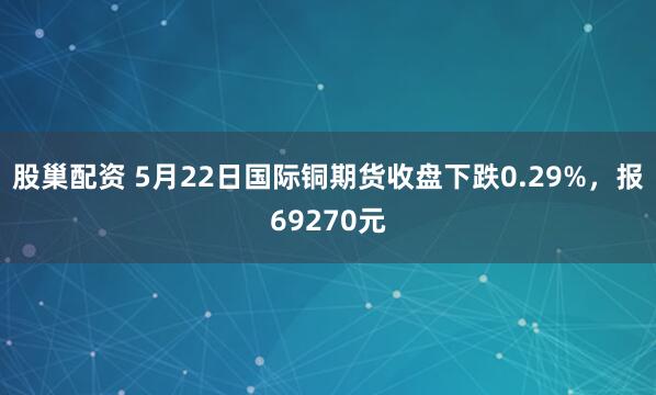 股巢配资 5月22日国际铜期货收盘下跌0.29%，报69270元