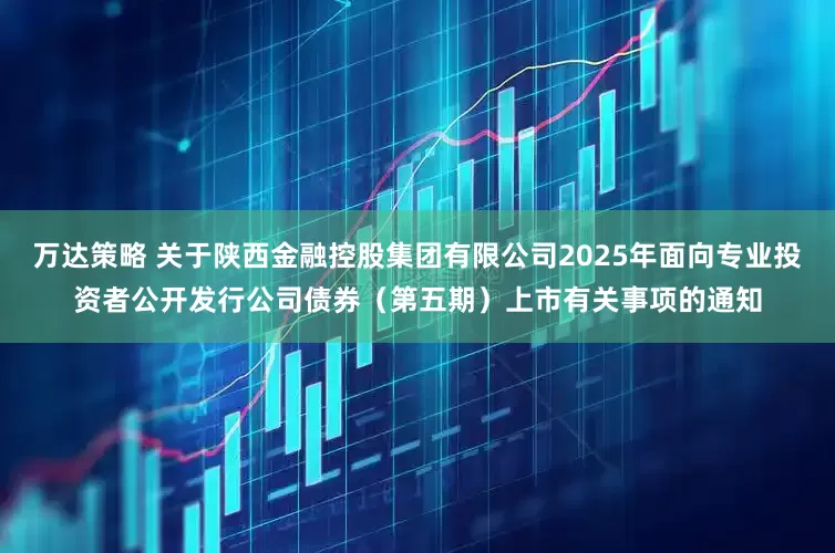 万达策略 关于陕西金融控股集团有限公司2025年面向专业投资者公开发行公司债券（第五期）上市有关事项的通知