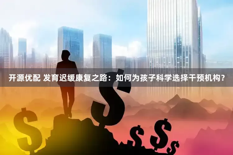开源优配 发育迟缓康复之路：如何为孩子科学选择干预机构？