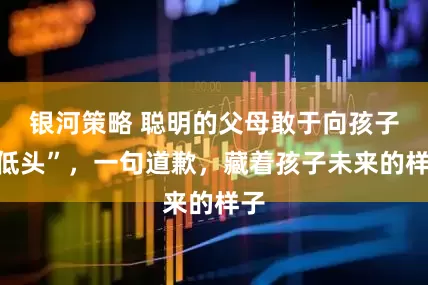 银河策略 聪明的父母敢于向孩子“低头”，一句道歉，藏着孩子未来的样子