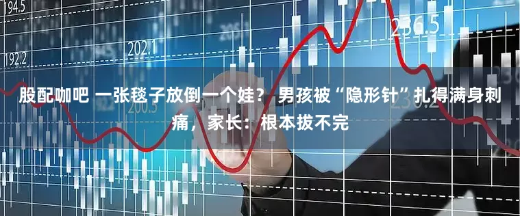 股配咖吧 一张毯子放倒一个娃？ 男孩被“隐形针”扎得满身刺痛，家长：根本拔不完