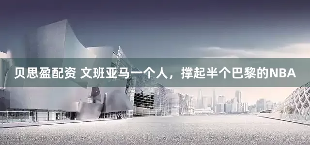 贝思盈配资 文班亚马一个人，撑起半个巴黎的NBA